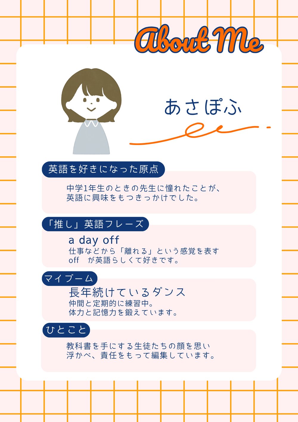あさぽふの自己紹介。英語を好きになった原点：中学1年生のときの先生に憧れたことが、英語に興味をもつきっかけでした。「推し」英語フレーズ：a day off　仕事などから「離れる」という感覚を表すoffが英語らしくて好きです。マイブーム：長年続けているダンス（仲間と定期的に練習中。体力と記憶力を鍛えています）。ひとこと：教科書を手にする生徒たちの顔を思い浮かべ、責任をもって編集しています。