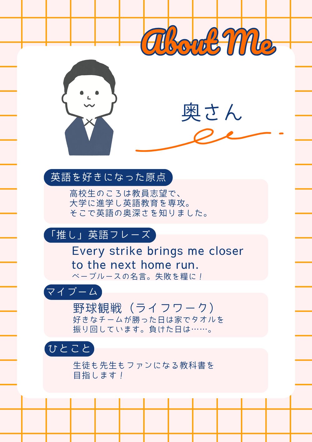 奥さんの自己紹介。英語を好きになった原点：高校生のころは教員志望で、大学に進学し英語教育を専攻。そこで英語の奥深さを知りました。「推し」英語フレーズ：Every strike brings me closer to the next home run.　ベーブ・ルースの名言。失敗を糧に！マイブーム：野球観戦（ライフワーク）。好きなチームが勝った日は家でタオルを振り回しています。負けた日は……。ひとこと：生徒も先生もファンになる教科書を目指します！