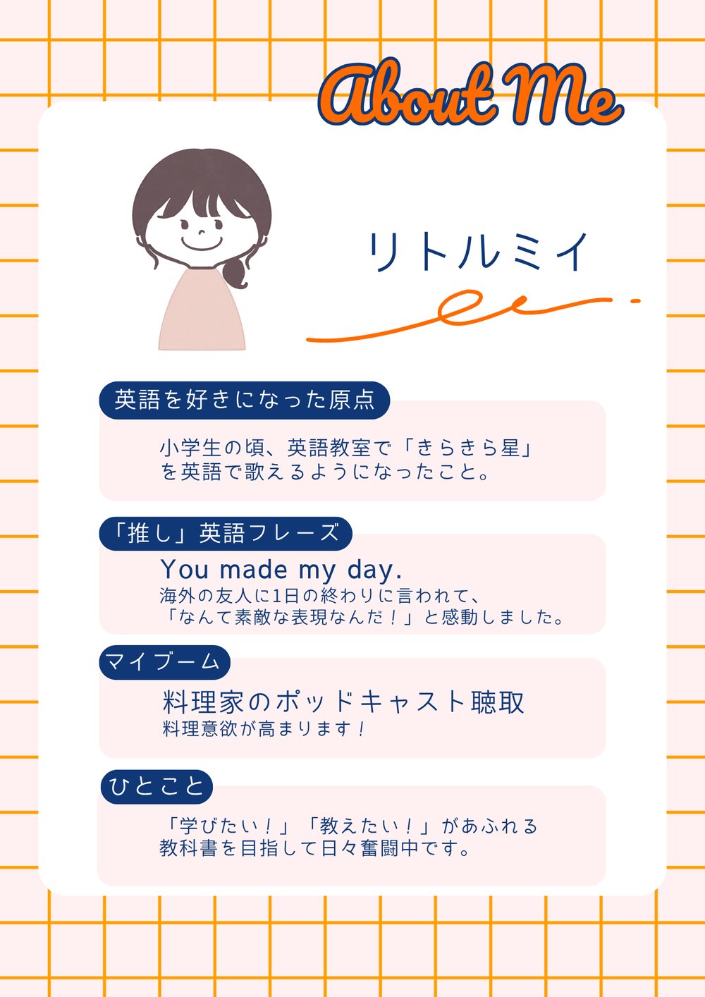 リトルミイの自己紹介。英語を好きになった原点：小学生の頃、英語教室で「きらきら星」を英語で歌えるようになったこと。「推し」英語フレーズ：You made my day.　海外の友人に1日の終わりに言われて、「なんて素敵な表現なんだ！」と感動しました。マイブーム：料理家のポッドキャスト聴取。料理意欲が高まります！ひとこと：「学びたい！」「教えたい！」があふれる教科書を目指して日々奮闘中です。