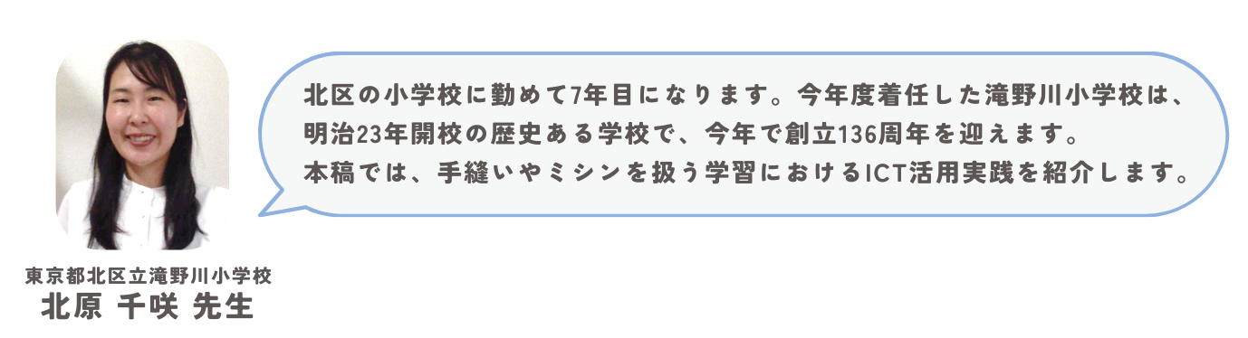 東京都北区立滝野川小学校　北原千咲先生。北区の小学校に勤めて7年目になります。今年度着任した滝野川小学校は、明治23年開校の歴史ある学校で、今年で創立136周年を迎えます。本稿では、手縫いやミシンを扱う学習におけるICT活用実践を紹介します。